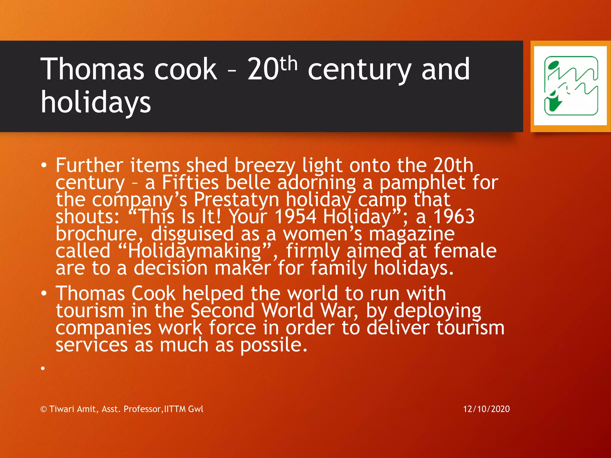 Thomas cook – 20th century and
holidays
• Further items shed breezy light onto the 20th
century – a Fifties belle adorning a pamphlet for
the company’s Prestatyn holiday camp that
shouts: “This Is It! Your 1954 Holiday”; a 1963
brochure, disguised as a women’s magazine
called “Holidaymaking”, firmly aimed at female
are to a decision maker for family holidays.
• Thomas Cook helped the world to run with
tourism in the Second World War, by deploying
companies work force in order to deliver tourism
services as much as possile.
•
12/10/2020© Tiwari Amit, Asst. Professor,IITTM Gwl
64
 