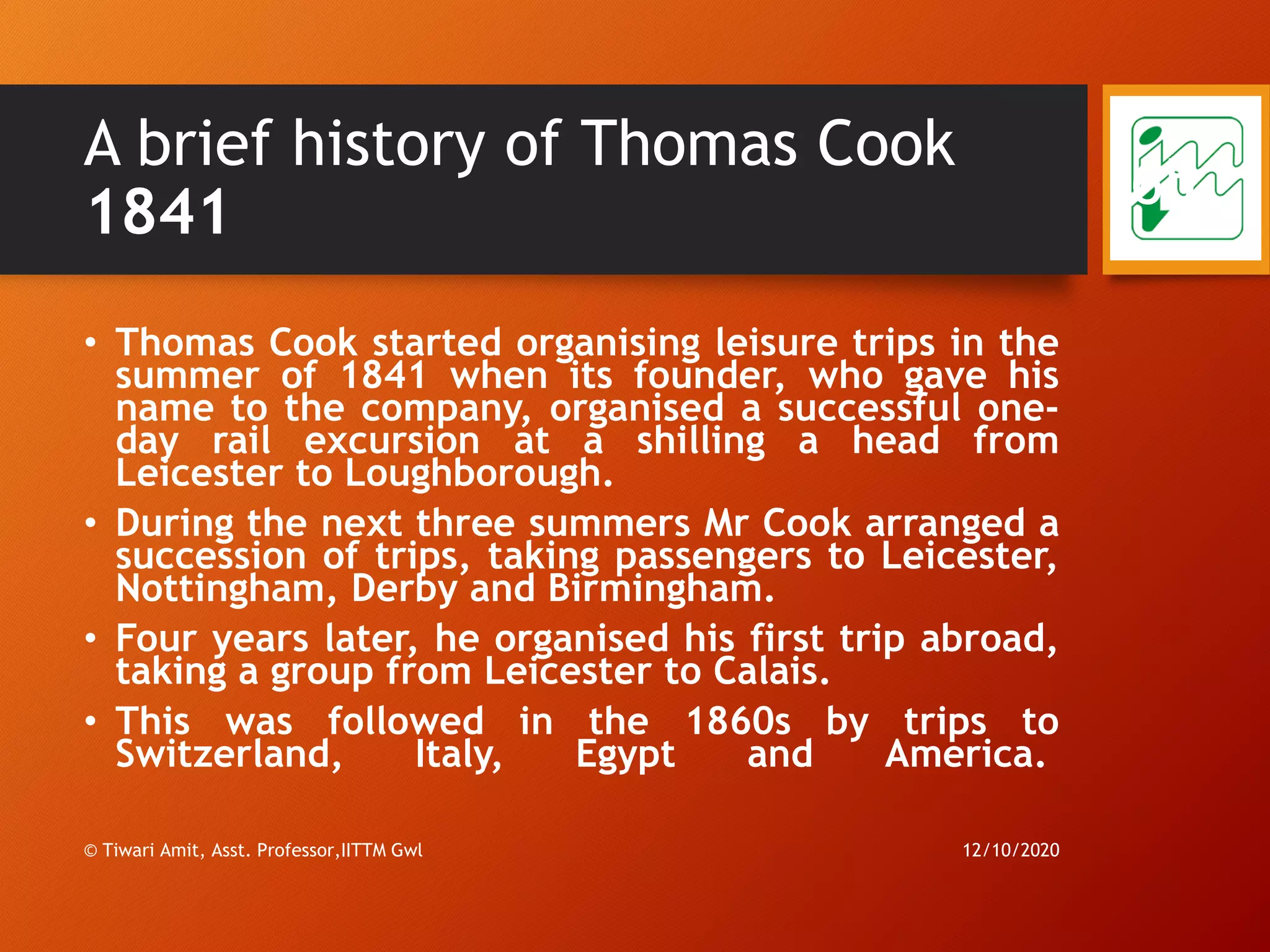 A brief history of Thomas Cook
1841
• Thomas Cook started organising leisure trips in the
summer of 1841 when its founder, who gave his
name to the company, organised a successful one-
day rail excursion at a shilling a head from
Leicester to Loughborough.
• During the next three summers Mr Cook arranged a
succession of trips, taking passengers to Leicester,
Nottingham, Derby and Birmingham.
• Four years later, he organised his first trip abroad,
taking a group from Leicester to Calais.
• This was followed in the 1860s by trips to
Switzerland, Italy, Egypt and America.
12/10/2020© Tiwari Amit, Asst. Professor,IITTM Gwl
65
 