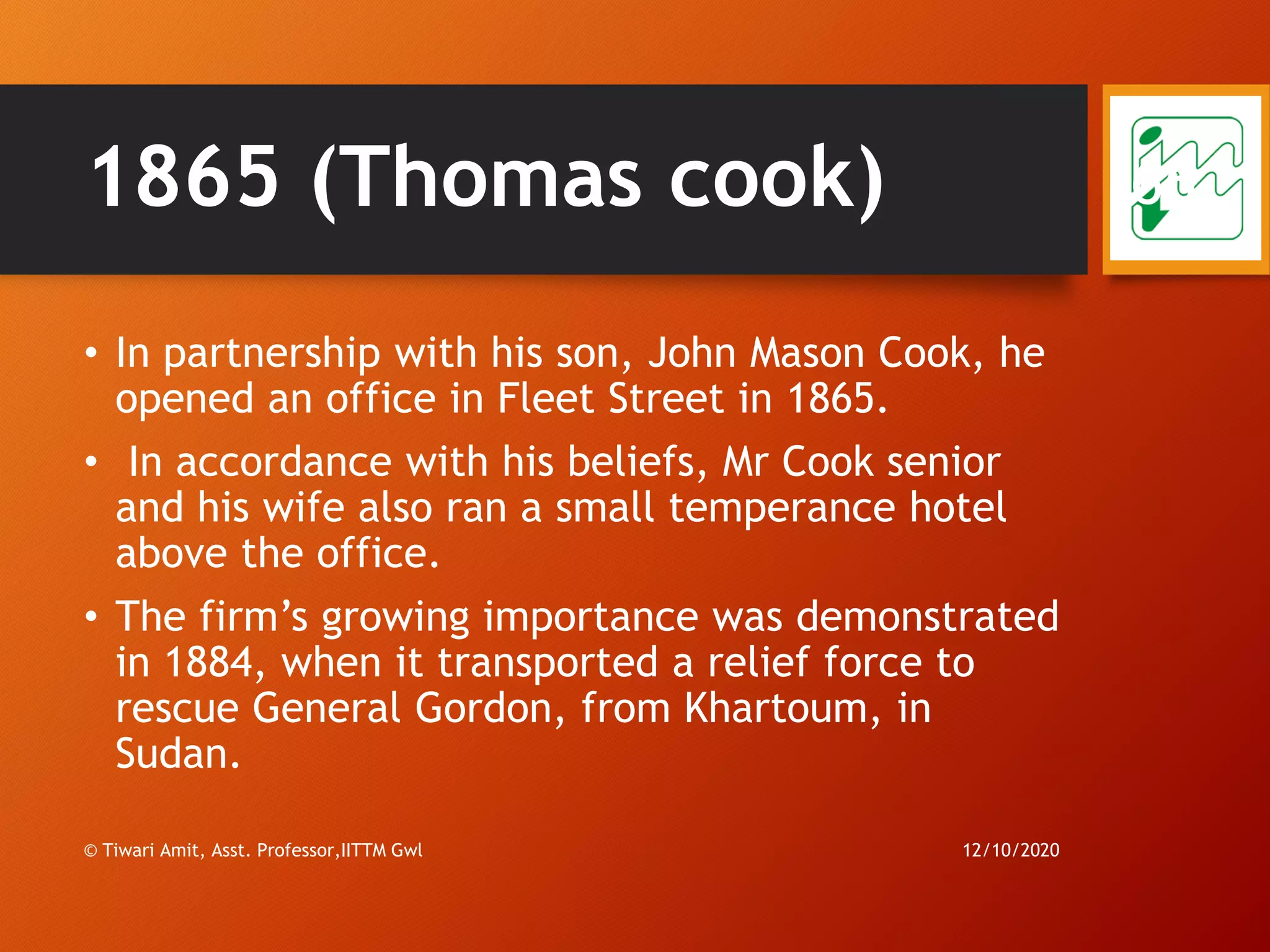 1865 (Thomas cook)
• In partnership with his son, John Mason Cook, he
opened an office in Fleet Street in 1865.
• In accordance with his beliefs, Mr Cook senior
and his wife also ran a small temperance hotel
above the office.
• The firm’s growing importance was demonstrated
in 1884, when it transported a relief force to
rescue General Gordon, from Khartoum, in
Sudan.
12/10/2020© Tiwari Amit, Asst. Professor,IITTM Gwl
66
 