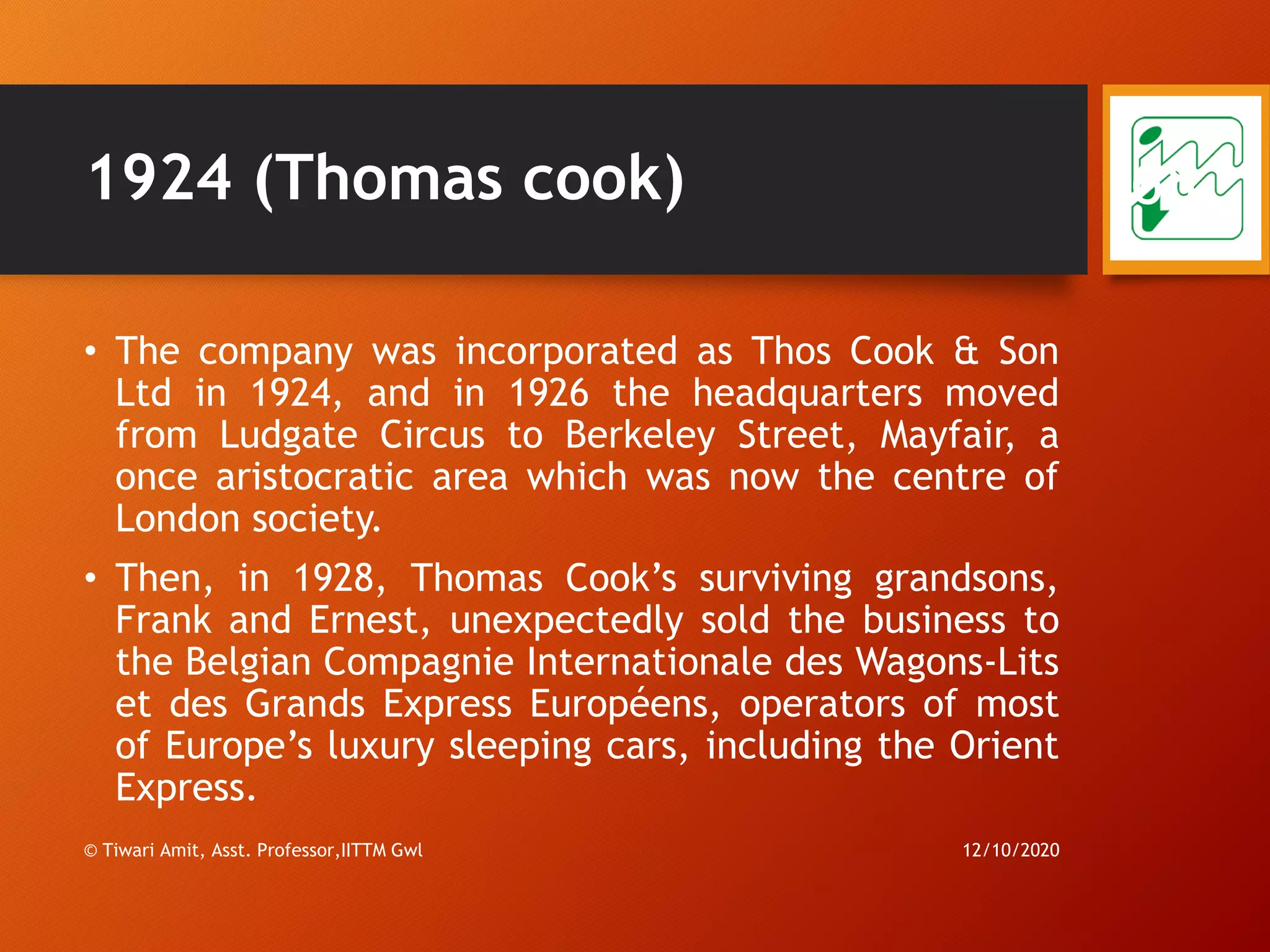 1924 (Thomas cook)
• The company was incorporated as Thos Cook & Son
Ltd in 1924, and in 1926 the headquarters moved
from Ludgate Circus to Berkeley Street, Mayfair, a
once aristocratic area which was now the centre of
London society.
• Then, in 1928, Thomas Cook’s surviving grandsons,
Frank and Ernest, unexpectedly sold the business to
the Belgian Compagnie Internationale des Wagons-Lits
et des Grands Express Européens, operators of most
of Europe’s luxury sleeping cars, including the Orient
Express.
12/10/2020© Tiwari Amit, Asst. Professor,IITTM Gwl
68
 