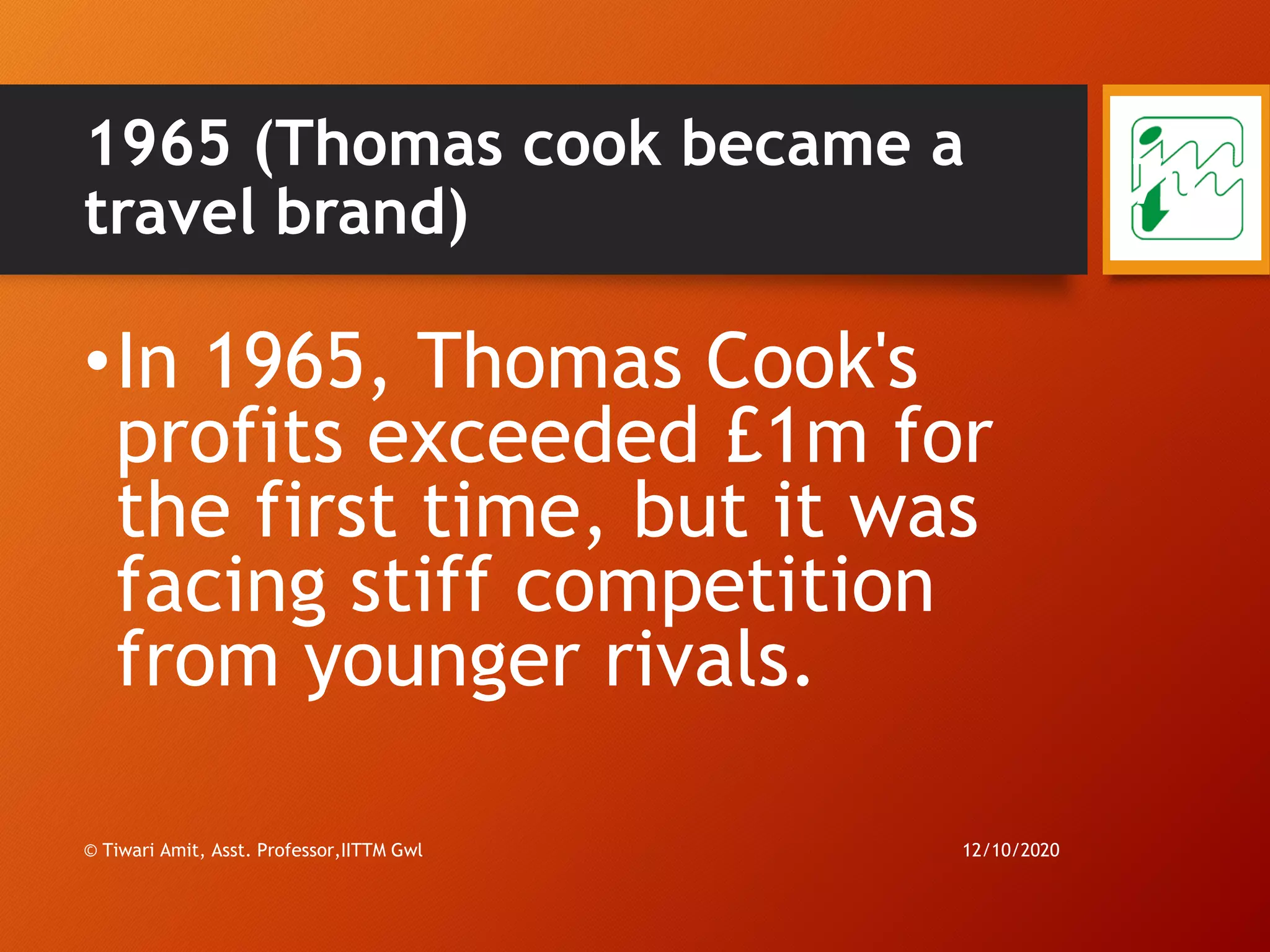 1965 (Thomas cook became a
travel brand)
•In 1965, Thomas Cook's
profits exceeded £1m for
the first time, but it was
facing stiff competition
from younger rivals.
12/10/2020© Tiwari Amit, Asst. Professor,IITTM Gwl
70
 