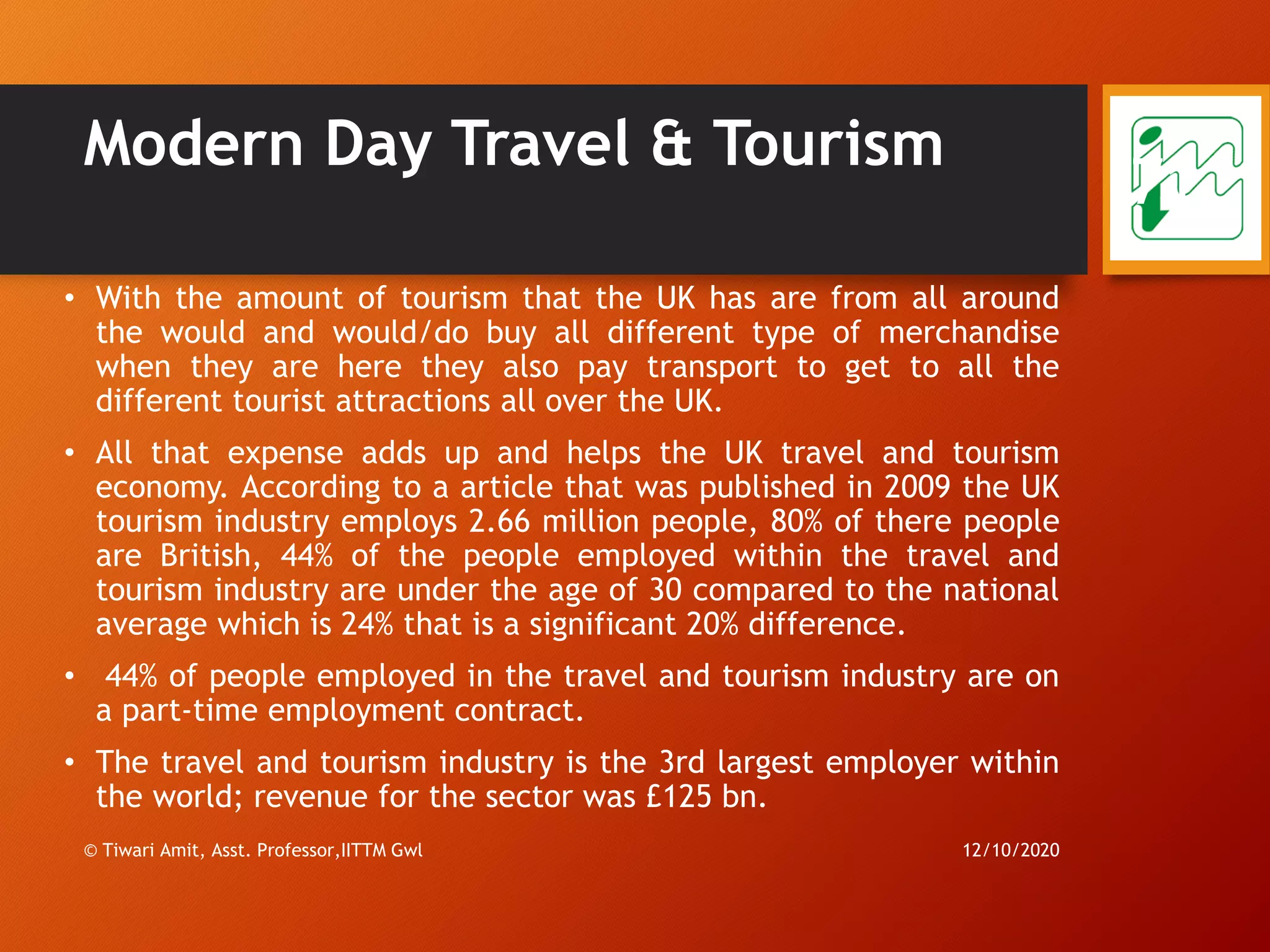 Modern Day Travel & Tourism
• With the amount of tourism that the UK has are from all around
the would and would/do buy all different type of merchandise
when they are here they also pay transport to get to all the
different tourist attractions all over the UK.
• All that expense adds up and helps the UK travel and tourism
economy. According to a article that was published in 2009 the UK
tourism industry employs 2.66 million people, 80% of there people
are British, 44% of the people employed within the travel and
tourism industry are under the age of 30 compared to the national
average which is 24% that is a significant 20% difference.
• 44% of people employed in the travel and tourism industry are on
a part-time employment contract.
• The travel and tourism industry is the 3rd largest employer within
the world; revenue for the sector was £125 bn.
12/10/2020© Tiwari Amit, Asst. Professor,IITTM Gwl
71
 