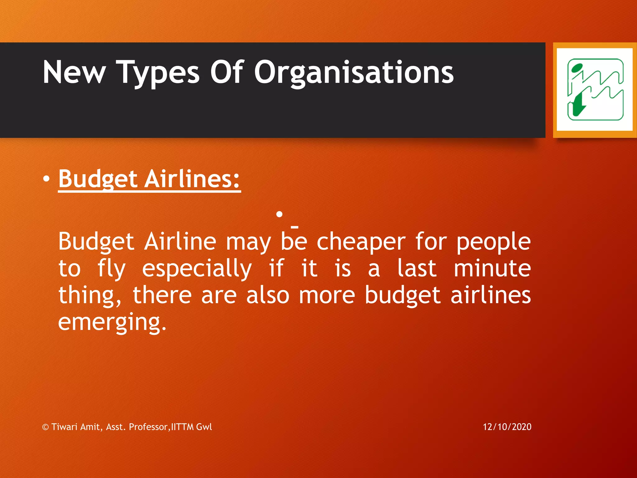 New Types Of Organisations
• Budget Airlines:
•
Budget Airline may be cheaper for people
to fly especially if it is a last minute
thing, there are also more budget airlines
emerging.
12/10/2020© Tiwari Amit, Asst. Professor,IITTM Gwl
72
 
