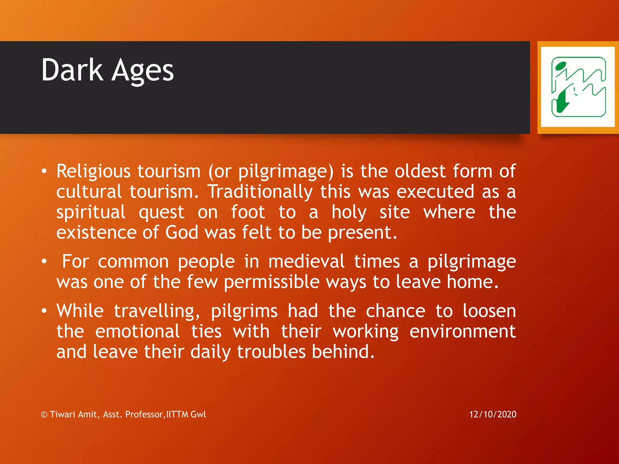 Dark Ages
• Religious tourism (or pilgrimage) is the oldest form of
cultural tourism. Traditionally this was executed as a
spiritual quest on foot to a holy site where the
existence of God was felt to be present.
• For common people in medieval times a pilgrimage
was one of the few permissible ways to leave home.
• While travelling, pilgrims had the chance to loosen
the emotional ties with their working environment
and leave their daily troubles behind.
12/10/2020© Tiwari Amit, Asst. Professor,IITTM Gwl
74
 