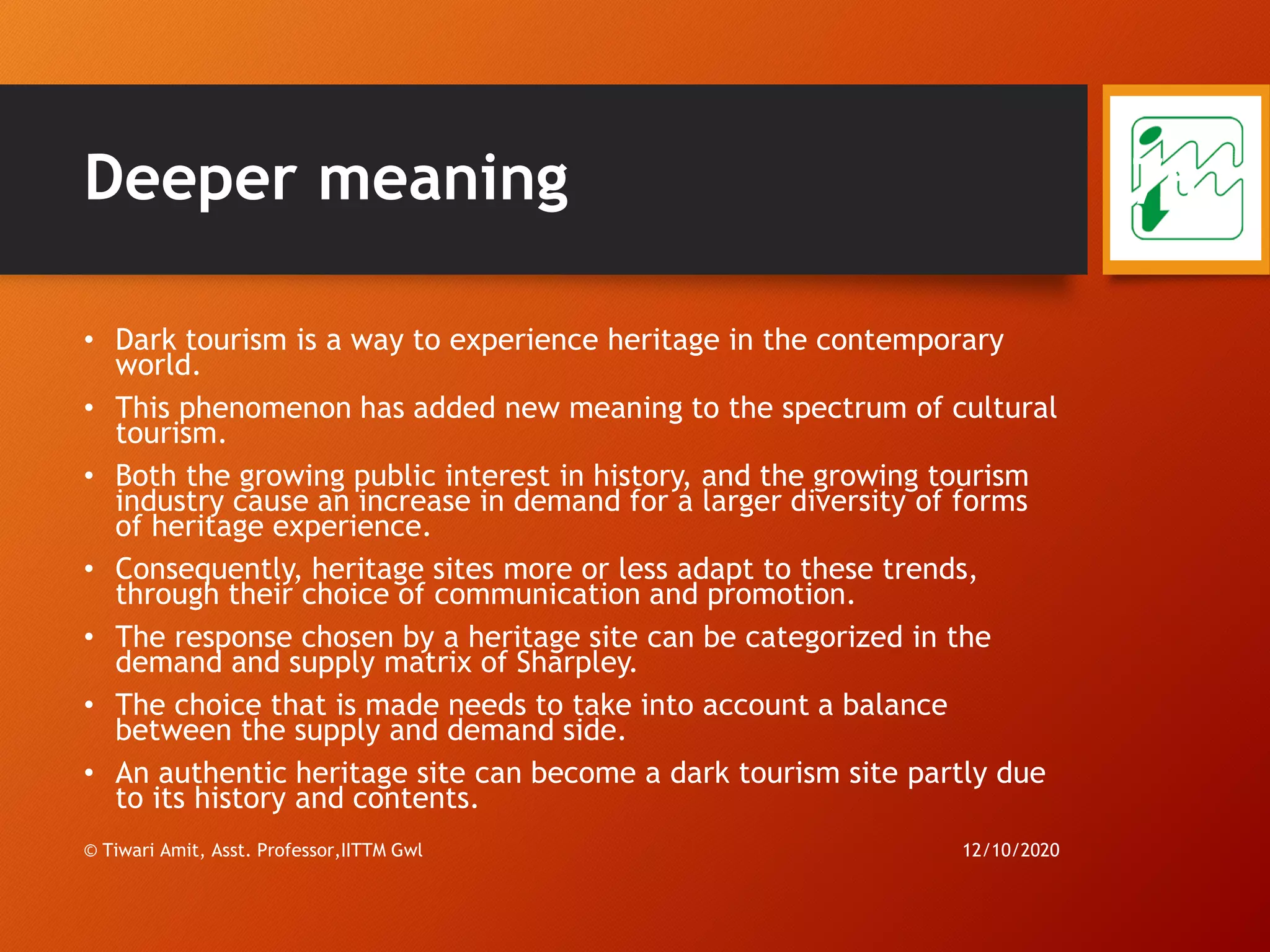 Deeper meaning
• Dark tourism is a way to experience heritage in the contemporary
world.
• This phenomenon has added new meaning to the spectrum of cultural
tourism.
• Both the growing public interest in history, and the growing tourism
industry cause an increase in demand for a larger diversity of forms
of heritage experience.
• Consequently, heritage sites more or less adapt to these trends,
through their choice of communication and promotion.
• The response chosen by a heritage site can be categorized in the
demand and supply matrix of Sharpley.
• The choice that is made needs to take into account a balance
between the supply and demand side.
• An authentic heritage site can become a dark tourism site partly due
to its history and contents.
12/10/2020© Tiwari Amit, Asst. Professor,IITTM Gwl
76
 