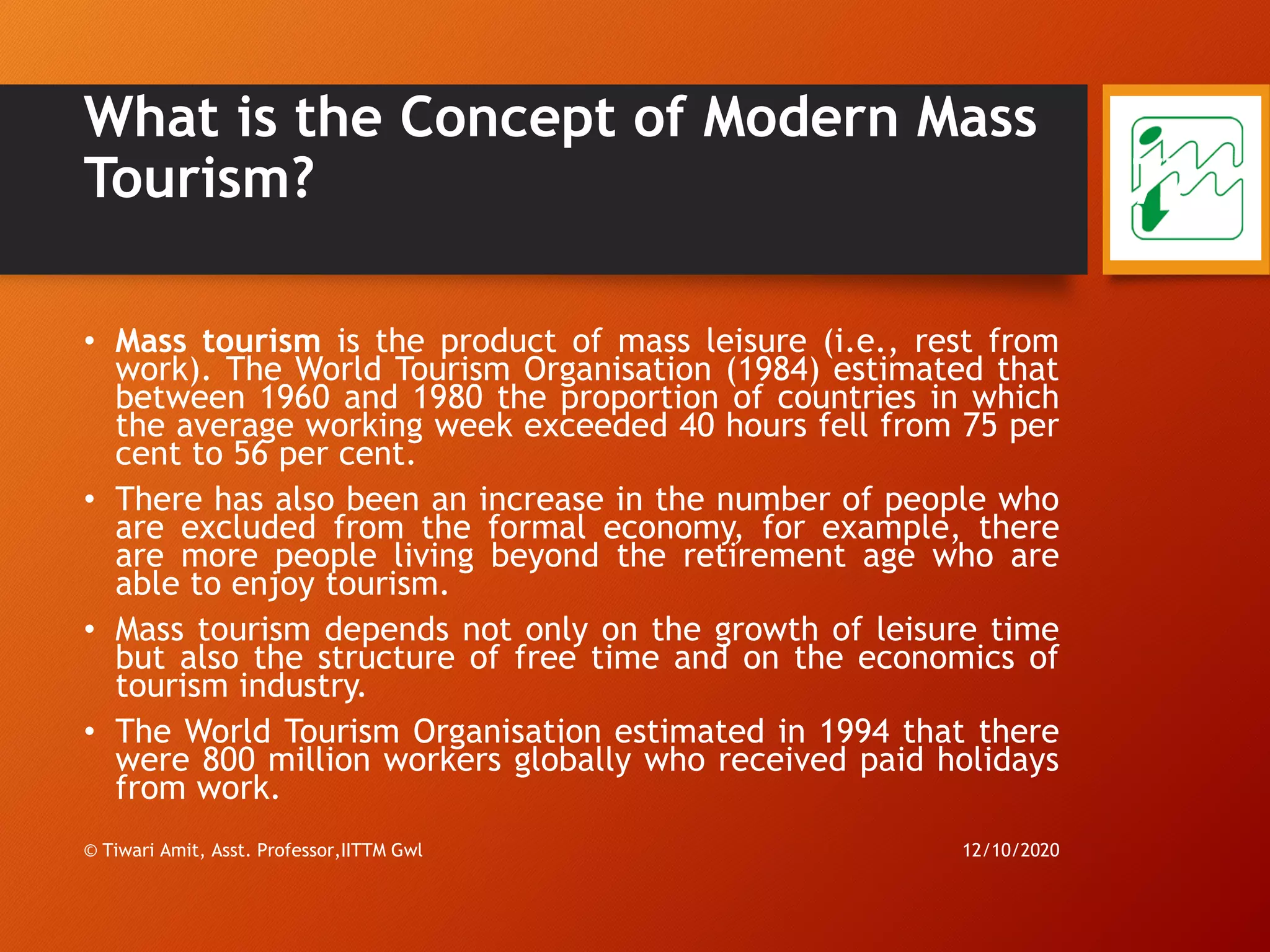 What is the Concept of Modern Mass
Tourism?
• Mass tourism is the product of mass leisure (i.e., rest from
work). The World Tourism Organisation (1984) estimated that
between 1960 and 1980 the proportion of countries in which
the average working week exceeded 40 hours fell from 75 per
cent to 56 per cent.
• There has also been an increase in the number of people who
are excluded from the formal economy, for example, there
are more people living beyond the retirement age who are
able to enjoy tourism.
• Mass tourism depends not only on the growth of leisure time
but also the structure of free time and on the economics of
tourism industry.
• The World Tourism Organisation estimated in 1994 that there
were 800 million workers globally who received paid holidays
from work.
12/10/2020© Tiwari Amit, Asst. Professor,IITTM Gwl
77
 