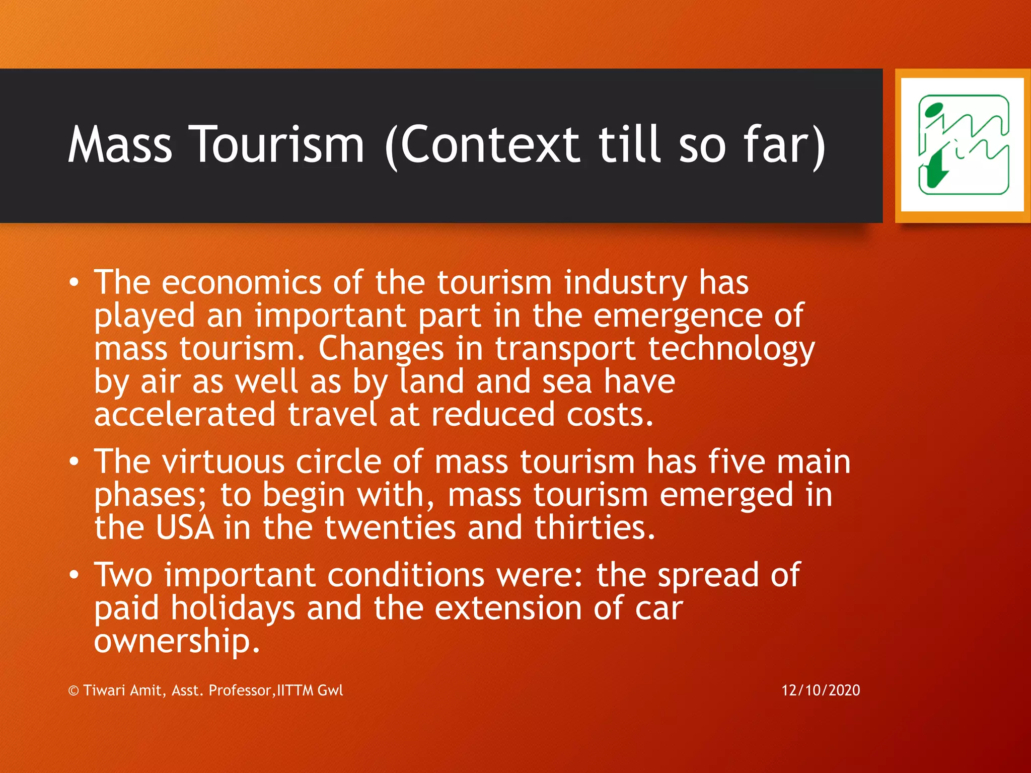 Mass Tourism (Context till so far)
• The economics of the tourism industry has
played an important part in the emergence of
mass tourism. Changes in transport technology
by air as well as by land and sea have
accelerated travel at reduced costs.
• The virtuous circle of mass tourism has five main
phases; to begin with, mass tourism emerged in
the USA in the twenties and thirties.
• Two important conditions were: the spread of
paid holidays and the extension of car
ownership.
12/10/2020© Tiwari Amit, Asst. Professor,IITTM Gwl
78
 
