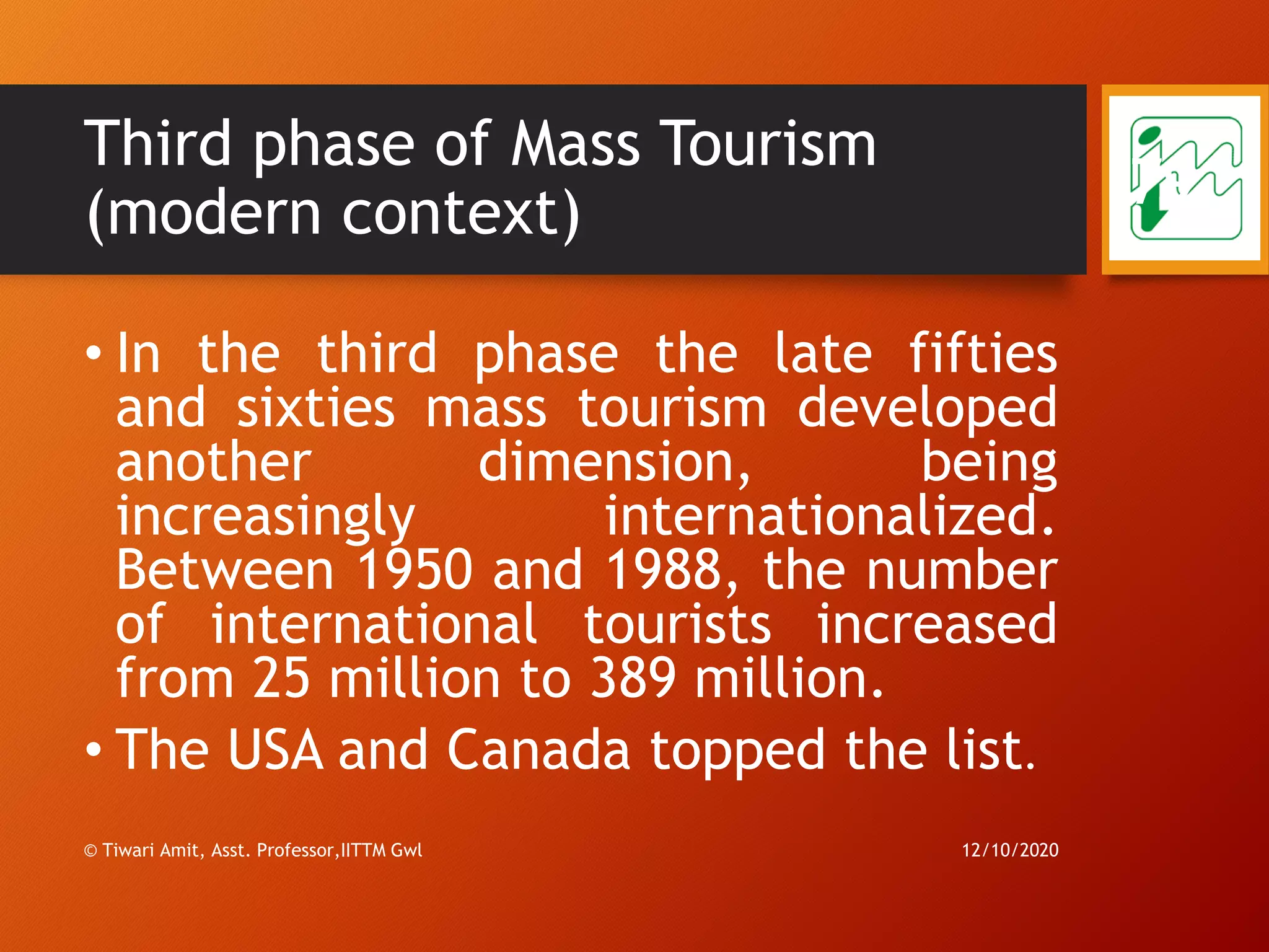 Third phase of Mass Tourism
(modern context)
• In the third phase the late fifties
and sixties mass tourism developed
another dimension, being
increasingly internationalized.
Between 1950 and 1988, the number
of international tourists increased
from 25 million to 389 million.
• The USA and Canada topped the list.
12/10/2020© Tiwari Amit, Asst. Professor,IITTM Gwl
79
 