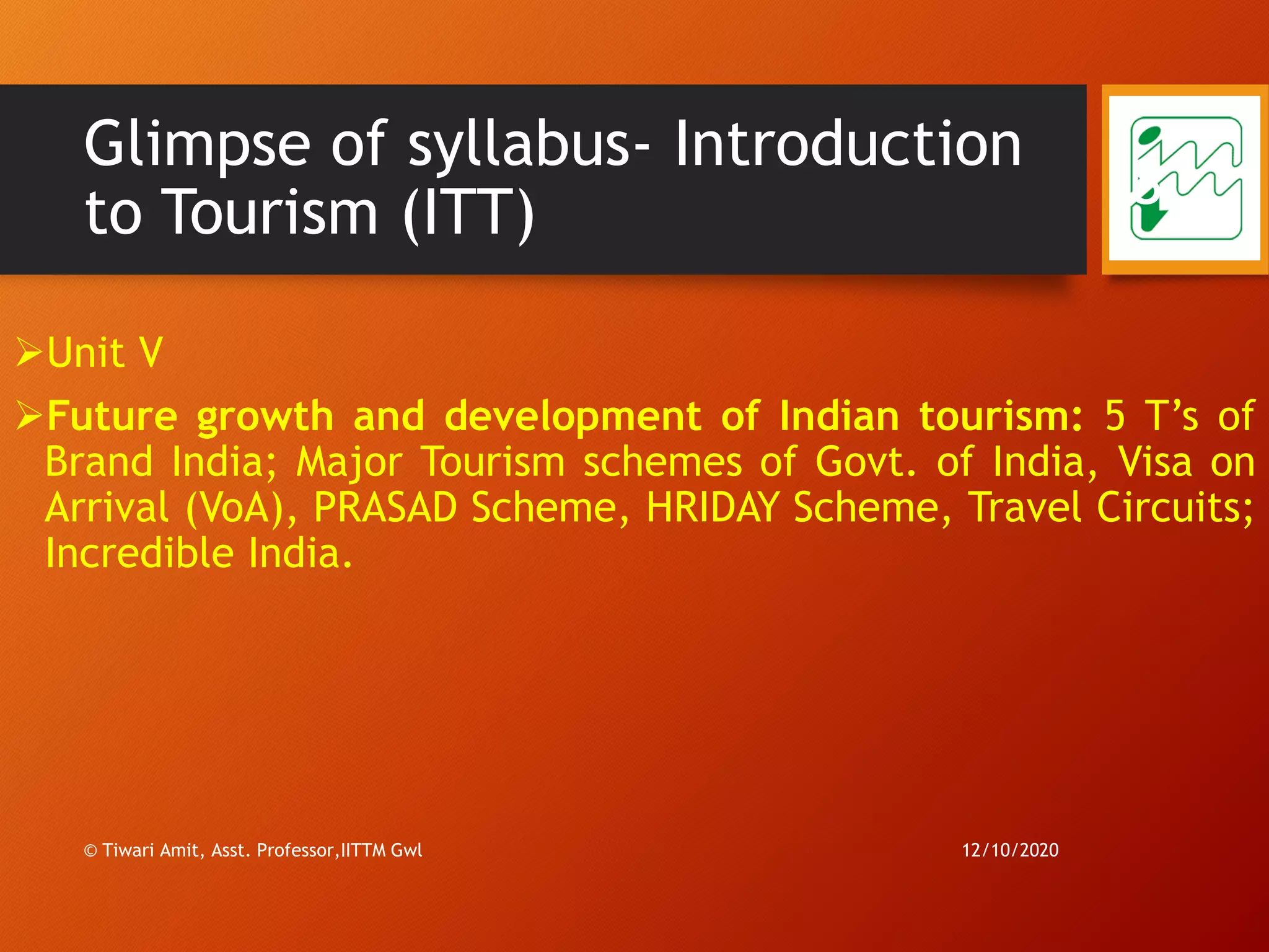 Glimpse of syllabus- Introduction
to Tourism (ITT)
➢Unit V
➢Future growth and development of Indian tourism: 5 T’s of
Brand India; Major Tourism schemes of Govt. of India, Visa on
Arrival (VoA), PRASAD Scheme, HRIDAY Scheme, Travel Circuits;
Incredible India.
12/10/2020© Tiwari Amit, Asst. Professor,IITTM Gwl
8
 