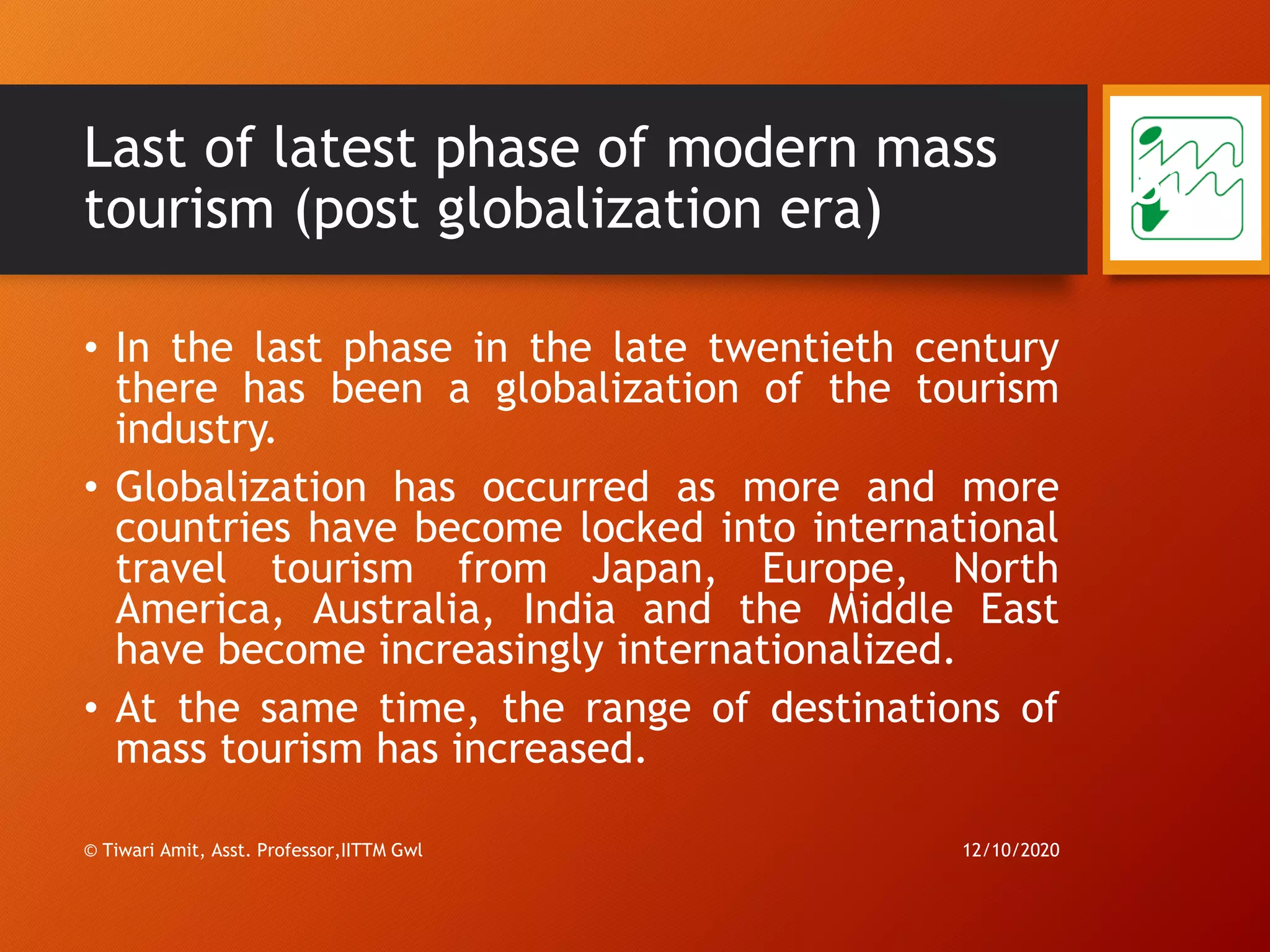 Last of latest phase of modern mass
tourism (post globalization era)
• In the last phase in the late twentieth century
there has been a globalization of the tourism
industry.
• Globalization has occurred as more and more
countries have become locked into international
travel tourism from Japan, Europe, North
America, Australia, India and the Middle East
have become increasingly internationalized.
• At the same time, the range of destinations of
mass tourism has increased.
12/10/2020© Tiwari Amit, Asst. Professor,IITTM Gwl
81
 