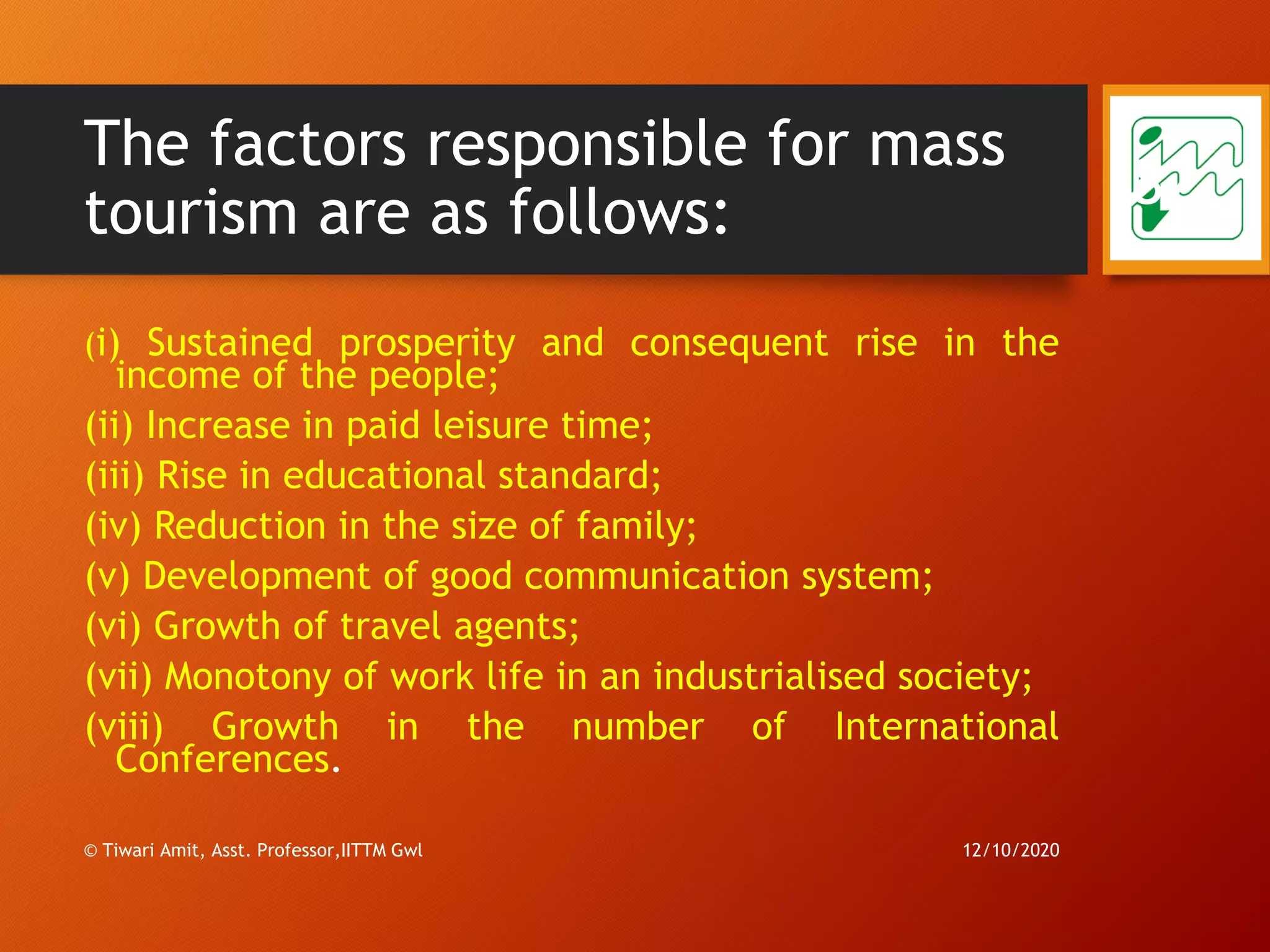 The factors responsible for mass
tourism are as follows:
(i) Sustained prosperity and consequent rise in the
income of the people;
(ii) Increase in paid leisure time;
(iii) Rise in educational standard;
(iv) Reduction in the size of family;
(v) Development of good communication system;
(vi) Growth of travel agents;
(vii) Monotony of work life in an industrialised society;
(viii) Growth in the number of International
Conferences.
12/10/2020© Tiwari Amit, Asst. Professor,IITTM Gwl
82
 