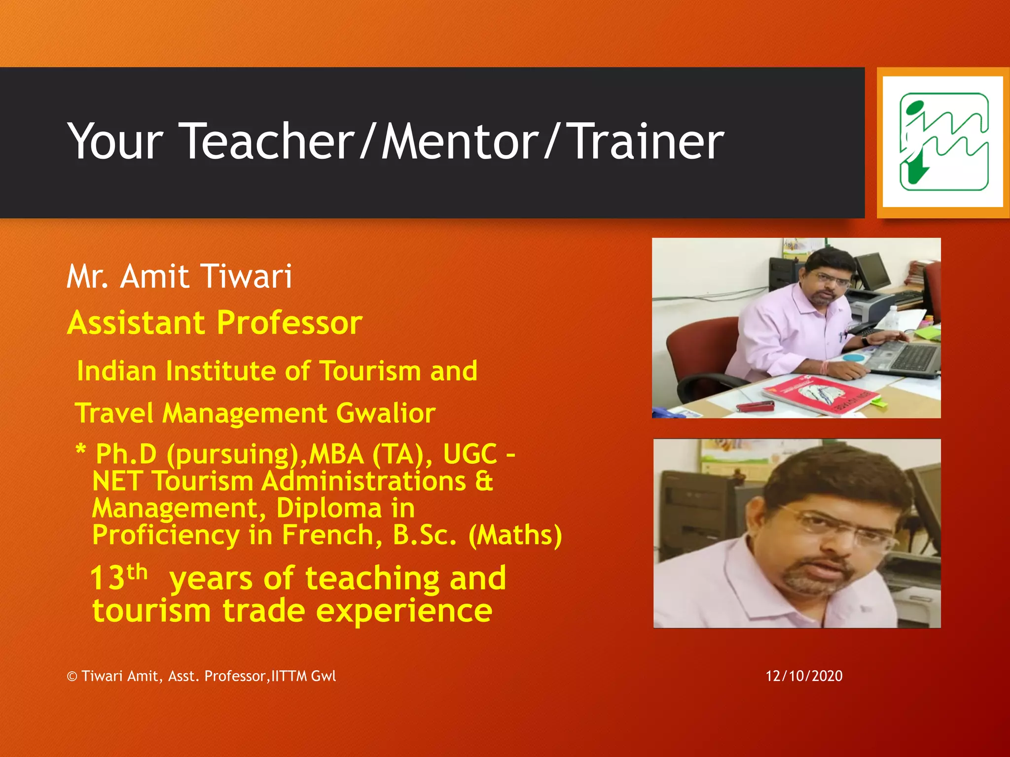 Your Teacher/Mentor/Trainer
Mr. Amit Tiwari
Assistant Professor
Indian Institute of Tourism and
Travel Management Gwalior
* Ph.D (pursuing),MBA (TA), UGC –
NET Tourism Administrations &
Management, Diploma in
Proficiency in French, B.Sc. (Maths)
13th years of teaching and
tourism trade experience
12/10/2020© Tiwari Amit, Asst. Professor,IITTM Gwl
9
 