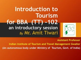Introduction to
Tourism
for BBA (TT) -102
an introductory session
By Mr. Amit Tiwari
Assistant Professor
Indian Institute of Tourism and Travel Management Gwalior
(An autonomous body under Ministry of Tourism, Govt. of India)
 