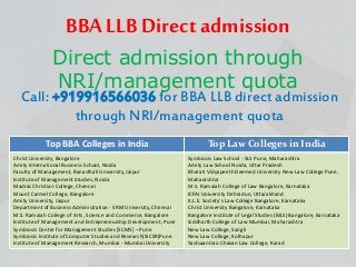 BBA LLB Direct admission
Direct admission through
NRI/management quota
Call: +919916566036 for BBA LLB direct admission
through NRI/management quota
Top BBA Colleges in India Top Law Colleges in India
Christ University, Bangalore
Amity International Business School, Noida
Faculty of Management, Banasthali University, Jaipur
Institute of Management Studies, Noida
Madras Christian College, Chennai
Mount Carmel College, Bangalore
Amity University, Jaipur
Department of Business Administration - SRM University, Chennai
M.S. Ramaiah College of Arts, Science and Commerce, Bangalore
Institute of Management and Entrepreneurship Development, Pune
Symbiosis Centre for Management Studies [SCMS] – Pune
Symbiosis Institute of Computer Studies and Research(SICSR)Pune
Institute of Management Research, Mumbai - Mumbai University
Symbiosis Law School - SLS Pune, Maharashtra
Amity Law School Noida, Uttar Pradesh
Bharati Vidyapeeth Deemed University New Law College Pune,
Maharashtra
M.S. Ramaiah College of Law Bangalore, Karnataka
ICFAI University Dehradun, Uttarakhand
K.L.E. Society's Law College Bangalore, Karnataka
Christ University Bangalore, Karnataka
Bangalore Institute of Legal Studies (BILS) Bangalore, Karnataka
Siddharth College of Law Mumbai, Maharashtra
New Law College, Sangli
New Law College, Kolhapur
Yashwantrao Chavan Law College, Karad
 