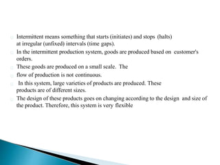 Intermittent means something that starts (initiates) and stops (halts)
at irregular (unfixed) intervals (time gaps).
In the intermittent production system, goods are produced based on customer's
orders.
These goods are produced on a small scale. The
flow of production is not continuous.
In this system, large varieties of products are produced. These
products are of different sizes.
The design of these products goes on changing according to the design and size of
the product. Therefore, this system is very flexible
 