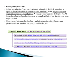 3. Batch production flows
In batch production flows, the production schedule is decided according to
specific orders or are based on the demand forecasts. Here, the production of
items takes place in lots or batches. A product is divided into different jobs. All
jobs of one batch of production must be completed before starting the next batch
of production.
Examples of batch production flows include, manufacturing of drugs and
pharmaceuticals, medium and heavy machineries, etc.
 