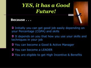 Because . . . YES, it has a Good Future! Initially you can get good job easily depending on your Percentage (CGPA) and skills It depends on you that how you use your skills and techniques in your job You can become a Good & Active Manager You can become a LEADER You are eligible to get High Incentive & Benefits 