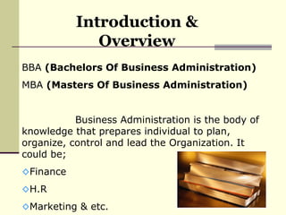 Introduction & Overview BBA  (Bachelors Of Business Administration) MBA  (Masters Of Business Administration) Business Administration is the body of knowledge that prepares individual to plan, organize, control and lead the Organization. It could be; Finance H.R Marketing & etc.  