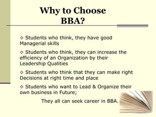 Why to Choose BBA? Students who think, they have good Managerial skills Students who think, they can increase the efficiency of an Organization by their Leadership Qualities Students who think that they can make right Decisions at right time and place Students who want to Lead & Organize their own business in Future; They all can seek career in BBA. 