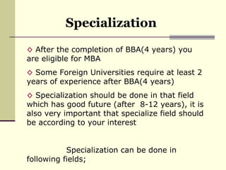 Specialization After the completion of BBA(4 years) you are eligible for MBA Some Foreign Universities require at least 2 years of experience after BBA(4 years) Specialization should be done in that field which has good future (after  8-12 years), it is also very important that specialize field should be according to your interest Specialization can be done in following fields; 