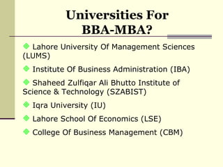 Universities For BBA-MBA? Lahore University Of Management Sciences (LUMS) Institute Of Business Administration (IBA) Shaheed Zulfiqar Ali Bhutto Institute of Science & Technology (SZABIST) Iqra University (IU) Lahore School Of Economics (LSE) College Of Business Management (CBM) 