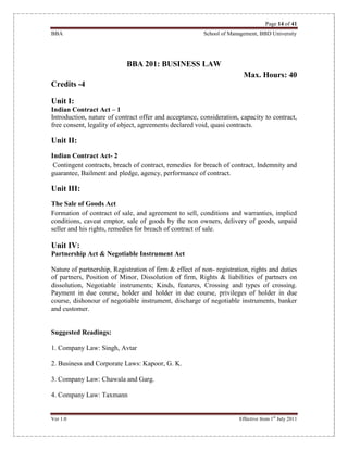 Page 14 of 41
BBA School of Management, BBD University
Ver 1.0 Effective from 1st
July 2011
BBA 201: BUSINESS LAW
Max. Hours: 40
Credits -4
Unit I:
Indian Contract Act – 1
Introduction, nature of contract offer and acceptance, consideration, capacity to contract,
free consent, legality of object, agreements declared void, quasi contracts.
Unit II:
Indian Contract Act- 2
Contingent contracts, breach of contract, remedies for breach of contract, Indemnity and
guarantee, Bailment and pledge, agency, performance of contract.
Unit III:
The Sale of Goods Act
Formation of contract of sale, and agreement to sell, conditions and warranties, implied
conditions, caveat emptor, sale of goods by the non owners, delivery of goods, unpaid
seller and his rights, remedies for breach of contract of sale.
Unit IV:
Partnership Act & Negotiable Instrument Act
Nature of partnership, Registration of firm & effect of non- registration, rights and duties
of partners, Position of Minor, Dissolution of firm, Rights & liabilities of partners on
dissolution, Negotiable instruments; Kinds, features, Crossing and types of crossing.
Payment in due course, holder and holder in due course, privileges of holder in due
course, dishonour of negotiable instrument, discharge of negotiable instruments, banker
and customer.
Suggested Readings:
1. Company Law: Singh, Avtar
2. Business and Corporate Laws: Kapoor, G. K.
3. Company Law: Chawala and Garg.
4. Company Law: Taxmann
 