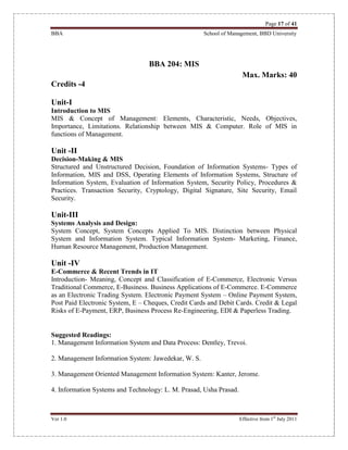 Page 17 of 41
BBA School of Management, BBD University
Ver 1.0 Effective from 1st
July 2011
BBA 204: MIS
Max. Marks: 40
Credits -4
Unit-I
Introduction to MIS
MIS & Concept of Management: Elements, Characteristic, Needs, Objectives,
Importance, Limitations. Relationship between MIS & Computer. Role of MIS in
functions of Management.
Unit -II
Decision-Making & MIS
Structured and Unstructured Decision, Foundation of Information Systems- Types of
Information, MIS and DSS, Operating Elements of Information Systems, Structure of
Information System, Evaluation of Information System, Security Policy, Procedures &
Practices. Transaction Security, Cryptology, Digital Signature, Site Security, Email
Security.
Unit-III
Systems Analysis and Design:
System Concept, System Concepts Applied To MIS. Distinction between Physical
System and Information System. Typical Information System- Marketing, Finance,
Human Resource Management, Production Management.
Unit -IV
E-Commerce & Recent Trends in IT
Introduction- Meaning, Concept and Classification of E-Commerce, Electronic Versus
Traditional Commerce, E-Business. Business Applications of E-Commerce. E-Commerce
as an Electronic Trading System. Electronic Payment System – Online Payment System,
Post Paid Electronic System, E – Cheques, Credit Cards and Debit Cards. Credit & Legal
Risks of E-Payment, ERP, Business Process Re-Engineering, EDI & Paperless Trading.
Suggested Readings:
1. Management Information System and Data Process: Dentley, Trevoi.
2. Management Information System: Jawedekar, W. S.
3. Management Oriented Management Information System: Kanter, Jerome.
4. Information Systems and Technology: L. M. Prasad, Usha Prasad.
 