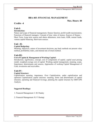 Page 28 of 41
BBA School of Management, BBD University
Ver 1.0 Effective from 1st
July 2011
BBA 403: FINANCIAL MANAGEMENT
Max. Hours: 40
Credits –4
Unit-I:
Introduction:
Nature and scope of financial management, finance function, profit/wealth maximization,
Functions of financial managers. Concept of time value of money, Sources of finance –
Short Term, Long term sources and shares debentures, term loans, GDR, mutual funds,
venture capital financing. Short term sources.
Unit –II:
Capital Budgeting:
Meaning, objectives, nature of investment decisions, pay back methods net present value
method, profitability index, and internal rate of return method.
Unit-III:
Cost of Capital & Management of Working Capital:
Introduction, significance, concept, cost of components of capital, capital asset pricing
model, weighted average cost of capital. Working capital management, meaning, scope,
Importance, determinants and sources, Approaches of working Capital Management of
Cash, inventories and receivables.
Unit-IV:
Capital Structure:
Capitalization meaning, importance. Over Capitalization, under capitalization and
optimum Capitalization capital structure: meaning, forms and determinants of capital
structure, operating and financial leverage, planning the capital structure by EBIT-EPS
Analysis.
Suggested Readings:
1. Financial Management: I. M. Pandey
2. Financial Management: R. P. Rustagi
 