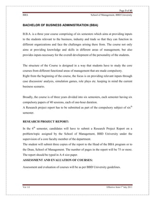 Page 3 of 41
BBA School of Management, BBD University
Ver 1.0 Effective from 1st
July 2011
BACHELOR OF BUSINESS ADMINISTRATION (BBA)
B.B.A. is a three year course comprising of six semesters which aims at providing inputs
to the students relevant to the business, industry and trade so that they can function in
different organizations and face the challenges arising there from. The course not only
aims at providing knowledge and skills in different areas of management, but also
provides inputs necessary for the overall development of the personality of the students.
The structure of the Course is designed in a way that students have to study the core
courses from different functional areas of management that are made compulsory.
Right from the beginning of the course, the focus is on providing relevant inputs through
case discussion/ analysis, simulation games, role plays etc. keeping in mind the current
business scenario.
Broadly, the course is of three years divided into six semesters, each semester having six
compulsory papers of 40 sessions, each of one-hour duration.
A Research project report has to be submitted as part of the compulsory subject of sixth
semester.
RESEARCH PROJECT REPORT:
In the 6th
semester, candidates will have to submit a Research Project Report on a
problem/topic assigned by the School of Management, BBD University under the
supervision of a core faculty member of the department.
The student will submit three copies of the report to the Head of the BBA program or to
the Dean, School of Management. The number of pages in the report will be 75 or more.
The report should be typed in A-4 size paper.
ASSESSMENT AND EVALUATION OF COURSES:
Assessment and evaluation of courses will be as per BBD University guidelines.
 