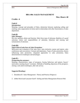 Page 31 of 41
BBA School of Management, BBD University
Ver 1.0 Effective from 1st
July 2011
BBA 406: SALES MANAGEMENT
Max. Hours: 40
Credits –4
Unit-I:
Introduction:
Meaning, concept and principles of Sales, distinction between marketing selling and
retailing, sales organization-its forms and its relationship with other functionaries of sales
department.
Unit-II:
Sales Manager:
His role, qualities, duties and function. Sales force-type of salesman, Qualities of a good
salesman, duties and responsibilities of salesman, Selection and training and
remuneration of salesman.
Unit-III:
Supervision of sales force & Sales Promotion:
Motivation and evaluation of the sales force, sales territories, quotas and reports; sales
conferences and conventions. Concept and importance, Types of sales promotion, factors
influencing sales promotion, integrated approaches to sales promotion, Sales
demonstration-its techniques and advantages.
Unit-IV:
Prospecting the customer:
Meaning, characteristics, types of prospects, buying behaviour and pattern, buyers’
motivation, meeting buyers’ resistance. Methods of handling objections of the prospects-
closing a sale and its techniques, after sale service.
Suggested Readings:
1. Donaldson B - Sales Management : Theory and Practice (Palgrave)
2. Jobber David and Lancaster Geoff - Selling and Sales Management (Pearson Pub)
 