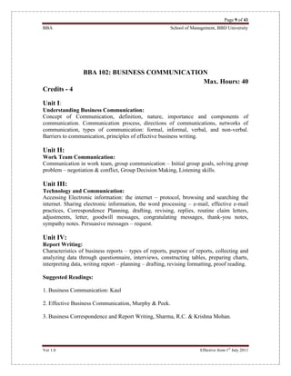 Page 9 of 41
BBA School of Management, BBD University
Ver 1.0 Effective from 1st
July 2011
BBA 102: BUSINESS COMMUNICATION
Max. Hours: 40
Credits - 4
Unit I:
Understanding Business Communication:
Concept of Communication, definition, nature, importance and components of
communication. Communication process, directions of communications, networks of
communication, types of communication: formal, informal, verbal, and non-verbal.
Barriers to communication, principles of effective business writing.
Unit II:
Work Team Communication:
Communication in work team, group communication – Initial group goals, solving group
problem – negotiation & conflict, Group Decision Making, Listening skills.
Unit III:
Technology and Communication:
Accessing Electronic information: the internet – protocol, browsing and searching the
internet. Sharing electronic information, the word processing – e-mail, effective e-mail
practices, Correspondence Planning, drafting, revising, replies, routine claim letters,
adjustments, letter, goodwill messages, congratulating messages, thank-you notes,
sympathy notes. Persuasive messages – request.
Unit IV:
Report Writing:
Characteristics of business reports – types of reports, purpose of reports, collecting and
analyzing data through questionnaire, interviews, constructing tables, preparing charts,
interpreting data, writing report – planning – drafting, revising formatting, proof reading.
Suggested Readings:
1. Business Communication: Kaul
2. Effective Business Communication, Murphy & Peek.
3. Business Correspondence and Report Writing, Sharma, R.C. & Krishna Mohan.
 