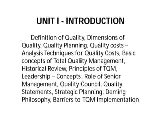 UNIT I - INTRODUCTION
Definition of Quality, Dimensions of
Quality, Quality Planning, Quality costs –
Analysis Techniques for Quality Costs, Basic
concepts of Total Quality Management,
Historical Review, Principles of TQM,
Leadership – Concepts, Role of Senior
Management, Quality Council, Quality
Statements, Strategic Planning, Deming
Philosophy, Barriers to TQM Implementation
 