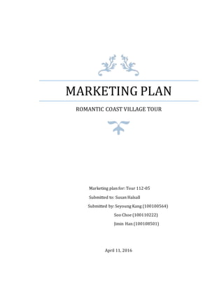 MARKETING PLAN
ROMANTIC COAST VILLAGE TOUR
Marketing plan for: Tour 112-05
Submitted to: Susan Halsall
Submitted by: Seyoung Kang (100100564)
Soo Choe (100110222)
Jimin Han (100108501)
April 11, 2016
 