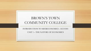 BROWN’S TOWN
COMMUNITY COLLEGE
INTRODUCTION TO MICRECONOMICS – ECO1001
UNIT 1 – THE NATURE OF ECONOMICS
 
