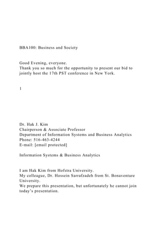 BBA100: Business and Society
Good Evening, everyone.
Thank you so much for the opportunity to present our bid to
jointly host the 17th PST conference in New York.
1
Dr. Hak J. Kim
Chairperson & Associate Professor
Department of Information Systems and Business Analytics
Phone: 516-463-4244
E-mail: [email protected]
Information Systems & Business Analytics
I am Hak Kim from Hofstra University.
My colleague, Dr. Hossein Sarrafzadeh from St. Bonaventure
University.
We prepare this presentation, but unfortunately he cannot join
today’s presentation.
 