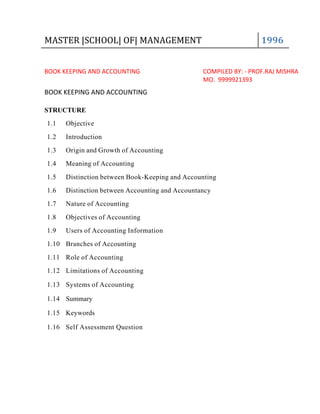 MASTER |SCHOOL| OF| MANAGEMENT 1996
BOOK KEEPING AND ACCOUNTING COMPILED BY: - PROF.RAJ MISHRA
MO. 9999921393
BOOK KEEPING AND ACCOUNTING
STRUCTURE
1.1 Objective
1.2 Introduction
1.3 Origin and Growth of Accounting
1.4 Meaning of Accounting
1.5 Distinction between Book-Keeping and Accounting
1.6 Distinction between Accounting and Accountancy
1.7 Nature of Accounting
1.8 Objectives of Accounting
1.9 Users of Accounting Information
1.10 Branches of Accounting
1.11 Role of Accounting
1.12 Limitations of Accounting
1.13 Systems of Accounting
1.14 Summary
1.15 Keywords
1.16 Self Assessment Question
 