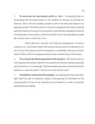 10
3. To ascertain the operational profit or loss : Accounting helps in
ascertaining the net profit earned or loss suffered on account of carrying the
business. This is done by keeping a proper record of revenues and expense of a
particular period. The Profit and Loss Account is prepared at the end of a period
and if the amount of revenue for the period is more than the expenditure incurred
in earning that revenue, there is said to be a profit. In case the expenditure exceeds
the revenue, there is said to be a loss.
Profit and Loss Account will help the management, investors,
creditors, etc. in knowing whether the business has proved to be remunerative or
not. In case it has not proved to be remunerative or profitable, the cause of such a
state of affairs will be investigated and necessary remedial steps will be taken.
4. To ascertain the financial position of the business : The Profit and Loss
Account gives the amount of profit or loss made by the business during a particular
period. However, it is not enough. The businessman must know about his financial
position i.e. where he stands ?, what he owes and what he owns?
5. To facilitate rational decision making : Accounting these days has taken
upon itself the task of collection, analysis and reporting of information at the
required points of time to the required levels of authority in order to facilitate
rational.decision-making.
 