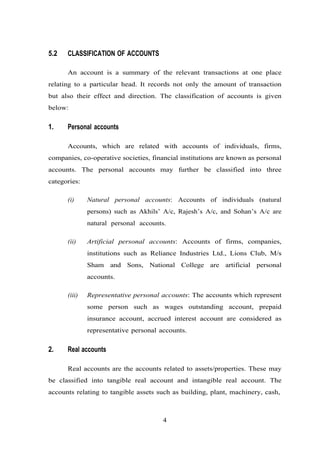 5.2 CLASSIFICATION OF ACCOUNTS
An account is a summary of the relevant transactions at one place
relating to a particular head. It records not only the amount of transaction
but also their effect and direction. The classification of accounts is given
below:
1. Personal accounts
Accounts, which are related with accounts of individuals, firms,
companies, co-operative societies, financial institutions are known as personal
accounts. The personal accounts may further be classified into three
categories:
(i) Natural personal accounts: Accounts of individuals (natural
persons) such as Akhils’ A/c, Rajesh’s A/c, and Sohan’s A/c are
natural personal accounts.
(ii) Artificial personal accounts: Accounts of firms, companies,
institutions such as Reliance Industries Ltd., Lions Club, M/s
Sham and Sons, National College are artificial personal
accounts.
(iii) Representative personal accounts: The accounts which represent
some person such as wages outstanding account, prepaid
insurance account, accrued interest account are considered as
representative personal accounts.
2. Real accounts
Real accounts are the accounts related to assets/properties. These may
be classified into tangible real account and intangible real account. The
accounts relating to tangible assets such as building, plant, machinery, cash,
4
 