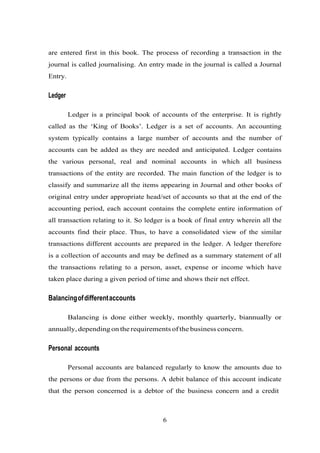 are entered first in this book. The process of recording a transaction in the
journal is called journalising. An entry made in the journal is called a Journal
Entry.
Ledger
Ledger is a principal book of accounts of the enterprise. It is rightly
called as the ‘King of Books’. Ledger is a set of accounts. An accounting
system typically contains a large number of accounts and the number of
accounts can be added as they are needed and anticipated. Ledger contains
the various personal, real and nominal accounts in which all business
transactions of the entity are recorded. The main function of the ledger is to
classify and summarize all the items appearing in Journal and other books of
original entry under appropriate head/set of accounts so that at the end of the
accounting period, each account contains the complete entire information of
all transaction relating to it. So ledger is a book of final entry wherein all the
accounts find their place. Thus, to have a consolidated view of the similar
transactions different accounts are prepared in the ledger. A ledger therefore
is a collection of accounts and may be defined as a summary statement of all
the transactions relating to a person, asset, expense or income which have
taken place during a given period of time and shows their net effect.
Balancingofdifferentaccounts
Balancing is done either weekly, monthly quarterly, biannually or
annually, depending on the requirements of the business concern.
Personal accounts
Personal accounts are balanced regularly to know the amounts due to
the persons or due from the persons. A debit balance of this account indicate
that the person concerned is a debtor of the business concern and a credit
6
 