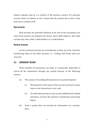 balance indicates that he is a creditor of the business concern. If a personal
account shows no balance at all, it means that the amount due to him or due
from him is settled in full.
Real accounts
Real accounts are generally balanced at the end of the accounting year
when final accounts are prepared and always shows debit balances. But, bank
account may show either a debit balance or a credit balance.
Nominal accounts
In fact, nominal accounts are not balanced, as they are to be closed by
transferring them to the final accounts i.e. Trading and Profit and Loss
Account.
5.5 SUBSIDIARY BOOKS
When numbers of transactions are large, it is practically impossible to
record all the transactions through one journal because of the following
reasons:
(a) The system of recording all transactions in a journal requires
(i) Writing down of the name of the account involved as many
times as the transactions occur; and
(ii) An individual posting of each account debited and credited
and hence, involves the repetitive journalizing and posting
labour.
(b) Such a system does not provide the information on a prompt
basis.
7
 