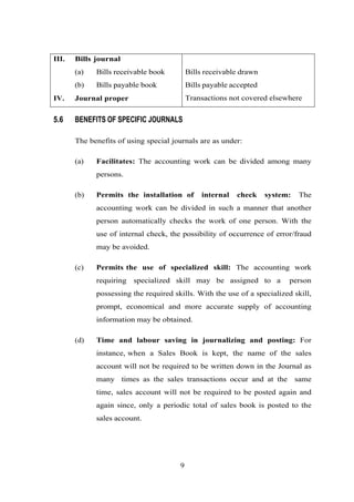 III. Bills journal
(a) Bills receivable book Bills receivable drawn
(b) Bills payable book Bills payable accepted
IV. Journal proper Transactions not covered elsewhere
5.6 BENEFITS OF SPECIFIC JOURNALS
The benefits of using special journals are as under:
(a) Facilitates: The accounting work can be divided among many
persons.
(b) Permits the installation of internal check system: The
accounting work can be divided in such a manner that another
person automatically checks the work of one person. With the
use of internal check, the possibility of occurrence of error/fraud
may be avoided.
(c) Permits the use of specialized skill: The accounting work
requiring specialized skill may be assigned to a person
possessing the required skills. With the use of a specialized skill,
prompt, economical and more accurate supply of accounting
information may be obtained.
(d) Time and labour saving in journalizing and posting: For
instance, when a Sales Book is kept, the name of the sales
account will not be required to be written down in the Journal as
many times as the sales transactions occur and at the same
time, sales account will not be required to be posted again and
again since, only a periodic total of sales book is posted to the
sales account.
9
 