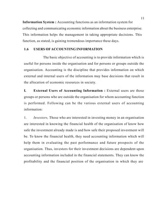 11
Information System : Accounting functions as an information system for
collecting and communicating economic information about the business enterprise.
This information helps the management in taking appropriate decisions. This
function, as stated, is gaining tremendous importance these days.
1.6 USERS OFACCOUNTING INFORMATION
The basic objective of accounting is to provide information which is
useful for persons inside the organisation and for persons or groups outside the
organisation. Accounting is the discipline that provides information on which
external and internal users of the information may base decisions that result in
the allocation of economic resources in society.
I. External Users of Accounting Information : External users are those
groups or persons who are outside the organisation for whom accounting function
is performed. Following can be the various external users of accounting
information:
1. Investors, Those who are interested in investing money in an organisation
are interested in knowing the financial health of the organisation of know how
safe the investment already made is and how safe their proposed investment will
be. To know the financial health, they need accounting information which will
help them in evaluating the past performance and future prospects of the
organisation. Thus, investors for their investment decisions are dependent upon
accounting information included in the financial statements. They can know the
profitability and the financial position of the organisation in which they are
 