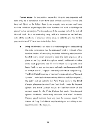 Contra entry: An accounting transaction involves two accounts and
there may be a transaction where both cash account and bank account are
involved. Since in the ledger there is no separate cash account and bank
account, therefore, no posting will be done from the cash book to the ledger in
case of such a transaction. The transaction will be recorded on both the side of
the cash book. Such an accounting entry, which is recorded on the both the
sides of the cash book, is known as contra entry. In order to give hint for the
purpose the word ‘C’ is written in the ledger folio.
4. Petty cash book: This book is used for the purpose of recording
the petty expenses so that the main cash book is relieved of the
detailed records of these petty expenses. Normally, one person is
handed over a small amount to meet the petty expenses of a
given period (say, week, fortnight or month) and is authorized to
make such payments and to record them in a separate cash
book. Such person, such amount and such cash books are called
as ‘Petty Cashier’, ‘Imprest’ and ‘Petty cash Book’ respectively.
The Petty Cash Book may or may not be maintained on ‘Imprest
System’. Under both the systems (i.e. Imprest and Non-imprest),
the petty cashier submits the Petty Cash Book to the Head
Cashier who examines the Petty Cash Book. Under the Imprest
system, the Head Cashier makes the reimbursement of the
amount spent by the Petty Cashier but under Non-imprest
system, the Head Cashier may handover the Cash to the Petty
Cashier equal to/more than less than the amount spent. The
format of Petty Cash Book may be designed according to the
requirements of the business.
14
 