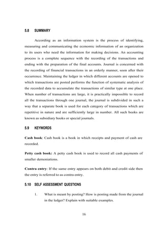 5.8 SUMMARY
According as an information system is the process of identifying,
measuring and communicating the economic information of an organization
to its users who need the information for making decisions. An accounting
process is a complete sequence with the recording of the transactions and
ending with the preparation of the final accounts. Journal is concerned with
the recording of financial transactions in an orderly manner, soon after their
occurrence. Maintaining the ledger in which different accounts are opened to
which transactions are posted performs the function of systematic analysis of
the recorded data to accumulate the transactions of similar type at one place.
When number of transactions are large, it is practically impossible to record
all the transactions through one journal, the journal is subdivided in such a
way that a separate book is used for each category of transactions which are
repetitive in nature and are sufficiently large in number. All such books are
known as subsidiary books or special journals.
5.9 KEYWORDS
Cash book: Cash book is a book in which receipts and payment of cash are
recorded.
Petty cash book: A petty cash book is used to record all cash payments of
smaller demoniations.
Contra entry: If the same entry appears on both debit and credit side then
the entry is referred to as contra entry.
5.10 SELF ASSESSMENT QUESTIONS
1. What is meant by posting? How is posting made from the journal
in the ledger? Explain with suitable examples.
16
 