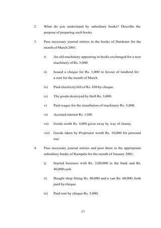 2. What do you understand by subsidiary books? Describe the
purpose of preparing such books.
3. Pass necessary journal entries in the books of Hardener for the
month of March 2001:
i) An old machinery appearing in books exchanged for a new
machinery of Rs. 5,000.
ii) Issued a cheque for Rs. 1,000 in favour of landlord for
a rent for the month of March.
iii) Paid electricity bill of Rs. 450 by cheque.
iv) The goods destroyed by theft Rs. 3,000.
v) Paid wages for the installation of machinery Rs. 5,000.
vi) Accrued interest Rs. 1100.
vii) Goods worth Rs. 4,000 given away by way of charity.
viii) Goods taken by Proprietor worth Rs. 10,000 for personal
use.
4. Pass necessary journal entries and post them in the appropriate
subsidiary books of Kampala for the month of January 2001:
i) Started business with Rs. 2,00,000 in the bank and Rs.
40,000 cash.
ii) Bought shop fitting Rs. 40,000 and a van Rs. 60,000, both
paid bycheque.
iii) Paid rent by cheque Rs. 5,000.
17
 
