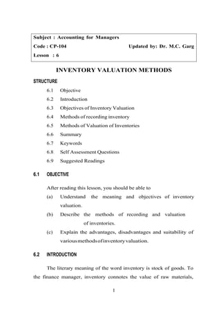 Subject : Accounting for Managers
Code : CP-104 Updated by: Dr. M.C. Garg
Lesson : 6
INVENTORY VALUATION METHODS
STRUCTURE
6.1 Objective
6.2 Introduction
6.3 Objectives of Inventory Valuation
6.4 Methods of recording inventory
6.5 Methods of Valuation of Inventories
6.6 Summary
6.7 Keywords
6.8 Self Assessment Questions
6.9 Suggested Readings
6.1 OBJECTIVE
After reading this lesson, you should be able to
(a) Understand the meaning and objectives of inventory
valuation.
(b) Describe the methods of recording and valuation
of inventories.
(c) Explain the advantages, disadvantages and suitability of
variousmethodsofinventoryvaluation.
6.2 INTRODUCTION
The literary meaning of the word inventory is stock of goods. To
the finance manager, inventory connotes the value of raw materials,
1
 