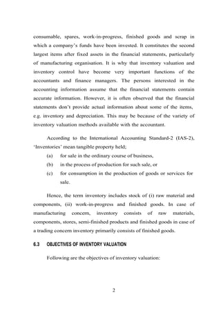 consumable, spares, work-in-progress, finished goods and scrap in
which a company’s funds have been invested. It constitutes the second
largest items after fixed assets in the financial statements, particularly
of manufacturing organisation. It is why that inventory valuation and
inventory control have become very important functions of the
accountants and finance managers. The persons interested in the
accounting information assume that the financial statements contain
accurate information. However, it is often observed that the financial
statements don’t provide actual information about some of the items,
e.g. inventory and depreciation. This may be because of the variety of
inventory valuation methods available with the accountant.
According to the International Accounting Standard-2 (IAS-2),
‘Inventories’ mean tangible property held;
(a) for sale in the ordinary course of business,
(b) in the process of production for such sale, or
(c) for consumption in the production of goods or services for
sale.
Hence, the term inventory includes stock of (i) raw material and
components, (ii) work-in-progress and finished goods. In case of
manufacturing concern, inventory consists of raw materials,
components, stores, semi-finished products and finished goods in case of
a trading concern inventory primarily consists of finished goods.
6.3 OBJECTIVES OF INVENTORY VALUATION
Following are the objectives of inventory valuation:
2
 