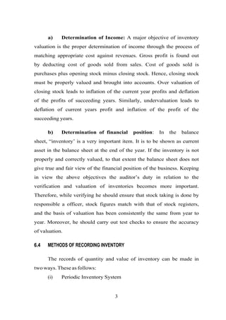 a) Determination of Income: A major objective of inventory
valuation is the proper determination of income through the process of
matching appropriate cost against revenues. Gross profit is found out
by deducting cost of goods sold from sales. Cost of goods sold is
purchases plus opening stock minus closing stock. Hence, closing stock
must be properly valued and brought into accounts. Over valuation of
closing stock leads to inflation of the current year profits and deflation
of the profits of succeeding years. Similarly, undervaluation leads to
deflation of current years profit and inflation of the profit of the
succeeding years.
b) Determination of financial position: In the balance
sheet, “inventory’ is a very important item. It is to be shown as current
asset in the balance sheet at the end of the year. If the inventory is not
properly and correctly valued, to that extent the balance sheet does not
give true and fair view of the financial position of the business. Keeping
in view the above objectives the auditor’s duty in relation to the
verification and valuation of inventories becomes more important.
Therefore, while verifying he should ensure that stock taking is done by
responsible a officer, stock figures match with that of stock registers,
and the basis of valuation has been consistently the same from year to
year. Moreover, he should carry out test checks to ensure the accuracy
of valuation.
6.4 METHODS OF RECORDING INVENTORY
The records of quantity and value of inventory can be made in
two ways. These as follows:
(i) Periodic Inventory System
3
 