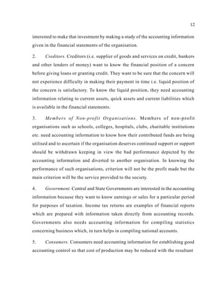 12
interested to make that investment by making a study of the accounting information
given in the financial statements of the organisation.
2. Creditors. Creditors (i.e. supplier of goods and services on credit, bankers
and other lenders of money) want to know the financial position of a concern
before giving loans or granting credit. They want to be sure that the concern will
not experience difficulty in making their payment in time i.e. liquid position of
the concern is satisfactory. To know the liquid position, they need accounting
information relating to current assets, quick assets and current liabilities which
is available in the financial statements.
3. Members of Non-profit Organisations. Members of non-profit
organisations such as schools, colleges, hospitals, clubs, charitable institutions
etc. need accounting information to know how their contributed funds are being
utilised and to ascertain if the organisation deserves continued support or support
should be withdrawn keeping in view the bad performance depicted by the
accounting information and diverted to another organisation. In knowing the
performance of such organisations, criterion will not be the profit made but the
main criterion will be the service provided to the society.
4. Government. Central and State Governments are interested in the accounting
information because they want to know earnings or sales for a particular period
for purposes of taxation. Income tax returns are examples of financial reports
which are prepared with information taken directly from accounting records.
Governments also needs accounting information for compiling statistics
concerning business which, in turn helps in compiling national accounts.
5. Consumers. Consumers need accounting information for establishing good
accounting control so that cost of production may be reduced with the resultant
 