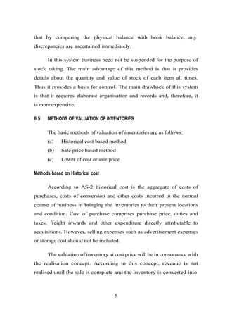 that by comparing the physical balance with book balance, any
discrepancies are ascertained immediately.
In this system business need not be suspended for the purpose of
stock taking. The main advantage of this method is that it provides
details about the quantity and value of stock of each item all times.
Thus it provides a basis for control. The main drawback of this system
is that it requires elaborate organisation and records and, therefore, it
is more expensive.
6.5 METHODS OF VALUATION OF INVENTORIES
The basic methods of valuation of inventories are as follows:
(a) Historical cost based method
(b) Sale price based method
(c) Lower of cost or sale price
Methods based on Historical cost
According to AS-2 historical cost is the aggregate of costs of
purchases, costs of conversion and other costs incurred in the normal
course of business in bringing the inventories to their present locations
and condition. Cost of purchase comprises purchase price, duties and
taxes, freight inwards and other expenditure directly attributable to
acquisitions. However, selling expenses such as advertisement expenses
or storage cost should not be included.
The valuation of inventory at cost price will be in consonance with
the realisation concept. According to this concept, revenue is not
realised until the sale is complete and the inventory is converted into
5
 